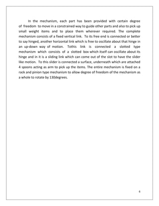 6
In the mechanism, each part has been provided with certain degree
of freedom to move in a constrained way to guide other parts and also to pick up
small weight items and to place them wherever required. The complete
mechanism consists of a fixed vertical link. To its free end is connected or better
to say hinged, another horizontal link which is free to oscillate about that hinge in
an up-down way of motion. Tothis link is connected a slotted type
mechanism which consists of a slotted box which itself can oscillate about its
hinge and in it is a sliding link which can come out of the slot to have the slider
like motion. To this slider is connected a surface, underneath which are attached
4 spoons acting as arm to pick up the items. The entire mechanism is fixed on a
rack and pinion type mechanism to allow degree of freedom of the mechanism as
a whole to rotate by 130degrees.
 