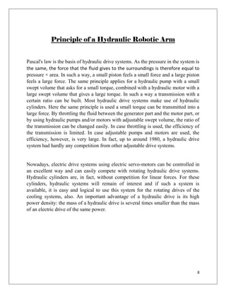8
Principle of a Hydraulic Robotic Arm
Pascal's law is the basis of hydraulic drive systems. As the pressure in the system is
the same, the force that the fluid gives to the surroundings is therefore equal to
pressure × area. In such a way, a small piston feels a small force and a large piston
feels a large force. The same principle applies for a hydraulic pump with a small
swept volume that asks for a small torque, combined with a hydraulic motor with a
large swept volume that gives a large torque. In such a way a transmission with a
certain ratio can be built. Most hydraulic drive systems make use of hydraulic
cylinders. Here the same principle is used a small torque can be transmitted into a
large force. By throttling the fluid between the generator part and the motor part, or
by using hydraulic pumps and/or motors with adjustable swept volume, the ratio of
the transmission can be changed easily. In case throttling is used, the efficiency of
the transmission is limited. In case adjustable pumps and motors are used, the
efficiency, however, is very large. In fact, up to around 1980, a hydraulic drive
system had hardly any competition from other adjustable drive systems.
Nowadays, electric drive systems using electric servo-motors can be controlled in
an excellent way and can easily compete with rotating hydraulic drive systems.
Hydraulic cylinders are, in fact, without competition for linear forces. For these
cylinders, hydraulic systems will remain of interest and if such a system is
available, it is easy and logical to use this system for the rotating drives of the
cooling systems, also. An important advantage of a hydraulic drive is its high
power density: the mass of a hydraulic drive is several times smaller than the mass
of an electric drive of the same power.
 