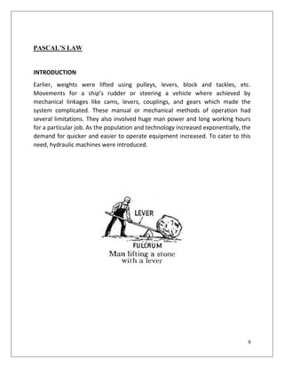 9
PASCAL’S LAW
INTRODUCTION
Earlier, weights were lifted using pulleys, levers, block and tackles, etc.
Movements for a ship’s rudder or steering a vehicle where achieved by
mechanical linkages like cams, levers, couplings, and gears which made the
system complicated. These manual or mechanical methods of operation had
several limitations. They also involved huge man power and long working hours
for a particular job. As the population and technology increased exponentially, the
demand for quicker and easier to operate equipment increased. To cater to this
need, hydraulic machines were introduced.
 
