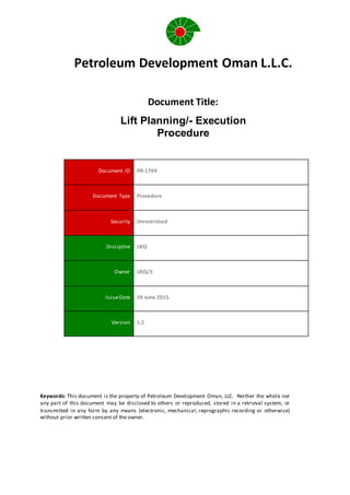 Petroleum Development Oman L.L.C.
Document Title:
Lift Planning/- Execution
Procedure
Document ID PR-1709
Document Type Procedure
Security Unrestricted
Discipline UEQ
Owner UEQ/3
IssueDate 29 June 2015
Version 1.2
Keywords: This document is the property of Petroleum Development Oman, LLC. Neither the whole nor
any part of this document may be disclosed to others or reproduced, stored in a retrieval system, or
transmitted in any form by any means (electronic, mechanical, reprographic recording or otherwise)
without prior written consent of the owner.
 