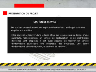 PRESENTATION DU PROJET
Les stations de services sont des espaces commerciaux aménagés dans une
emprise autoroutière.
Elles peuvent se trouver dans le terre-plein, sur les côtés ou au-dessus d'une
autoroute. Généralement, un service de restauration et de distribution
d'essence sont proposés. Il est aussi possible de trouver un service
d'information touristique, une supérette, des boutiques, une borne
d'information, téléphone public, et un hôtel de services.
STATION DE SERVICE
APPLICATION ET IMPLANTATION DES VOIRIES ET RESEAUX DIVERS (VRD) CAS DE LA STATION DE SERVICES NAFTAL MILEV
 