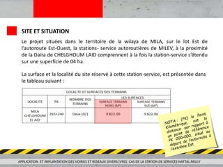 SITE ET SITUATION
Le projet situées dans le territoire de la wilaya de MILA, sur le lot Est de
l’autoroute Est-Ouest, la stations- service autoroutières de MILEV, à la proximité
de la Daïra de CHELGHOUM LAID comprennent à la fois la station-service s’étendu
sur une superficie de 04 ha.
La surface et la localité du site réservé à cette station-service, est présentée dans
le tableau suivant :
APPLICATION ET IMPLANTATION DES VOIRIES ET RESEAUX DIVERS (VRD) CAS DE LA STATION DE SERVICES NAFTAL MILEV
 