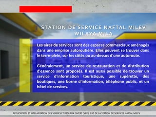 Les aires de services sont des espaces commerciaux aménagés
dans une emprise autoroutière. Elles peuvent se trouver dans
le terre-plein, sur les côtés ou au-dessus d'une autoroute.
Généralement, un service de restauration et de distribution
d'essence sont proposés. Il est aussi possible de trouver un
service d'information touristique, une supérette, des
boutiques, une borne d'information, téléphone public, et un
hôtel de services.
STATION DE SERVICE NAFTAL MILEV
WILAYA MILA
APPLICATION ET IMPLANTATION DES VOIRIES ET RESEAUX DIVERS (VRD) CAS DE LA STATION DE SERVICES NAFTAL MILEV
 