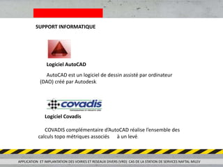 SUPPORT INFORMATIQUE
Logiciel AutoCAD
AutoCAD est un logiciel de dessin assisté par ordinateur
(DAO) créé par Autodesk.
Logiciel Covadis
COVADIS complémentaire d’AutoCAD réalise l’ensemble des
calculs topo métriques associés à un levé.
APPLICATION ET IMPLANTATION DES VOIRIES ET RESEAUX DIVERS (VRD) CAS DE LA STATION DE SERVICES NAFTAL MILEV
 