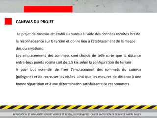 Le projet de canevas est établi au bureau à l’aide des données recuites lors de
la reconnaissance sur le terrain et donne lieu à l’établissement de la mappe
des observations.
Les emplacements des sommets sont choisis de telle sorte que la distance
entre deux points voisins soit de 1.5 km selon la configuration du terrain.
A pour but essentiel de fixer l’emplacement des sommets du canevas
(polygone) et de recreuser les visées ainsi que les mesures de distance à une
bonne répartition et à une détermination satisfaisante de ces sommets.
APPLICATION ET IMPLANTATION DES VOIRIES ET RESEAUX DIVERS (VRD) CAS DE LA STATION DE SERVICES NAFTAL MILEV
CANEVAS DU PROJET
 