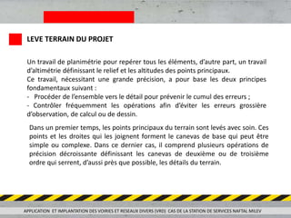 Un travail de planimétrie pour repérer tous les éléments, d’autre part, un travail
d’altimétrie définissant le relief et les altitudes des points principaux.
Ce travail, nécessitant une grande précision, a pour base les deux principes
fondamentaux suivant :
- Procéder de l’ensemble vers le détail pour prévenir le cumul des erreurs ;
- Contrôler fréquemment les opérations afin d’éviter les erreurs grossière
d’observation, de calcul ou de dessin.
Dans un premier temps, les points principaux du terrain sont levés avec soin. Ces
points et les droites qui les joignent forment le canevas de base qui peut être
simple ou complexe. Dans ce dernier cas, il comprend plusieurs opérations de
précision décroissante définissant les canevas de deuxième ou de troisième
ordre qui serrent, d’aussi près que possible, les détails du terrain.
APPLICATION ET IMPLANTATION DES VOIRIES ET RESEAUX DIVERS (VRD) CAS DE LA STATION DE SERVICES NAFTAL MILEV
LEVE TERRAIN DU PROJET
 
