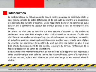 APPLICATION ET IMPLANTATION DES VOIRIES ET RESEAUX DIVERS (VRD) CAS DE LA STATION DE SERVICES NAFTAL MILEV
INTRODUCTION
La problématique de l’étude consiste donc à mettre en place ce projet du siècle se
sont rendu compte de cette défaillance et de cet oubli de mettre à la disposition
des routiers des stations d'essence. On se rappellera d'ailleurs la polémique qui a
suivi et qui a confronté le secteur des travaux publics à celui de l'énergie et des
mines.
Le projet ne doit pas se focalise sur une station d’essence ou de carburant
seulement mais doit être élargie a des stations-services moderne d’optés des
distributeurs de carburant des parkings des aire de repos, des sanitaire, superette,
et qui offres aussi des services de maintenances multiservices, et cela sans néglige
la sécurités des routiers et le bienêtre du staff qui gère ces station en plus il faut
bien étudie l’emplacement de ces station, la nature du terrain, l’entourage de la
facilite d’accède et de sortir de ces stations.
L’objectif de cette mémoire de projet de Fin d’Étude est d’apporter des réponses à
cette problématique avec cela ne tienne, les automobilistes, après s'être plaints à
maintes reprises, voient leurs doléances prises en charge et leur souhait devenir
réalité.
 