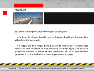APPLICATION ET IMPLANTATION DES VOIRIES ET RESEAUX DIVERS (VRD) CAS DE LA STATION DE SERVICES NAFTAL MILEV
VISIBILITÉ
Le conducteur empruntant un échangeur doit disposer :
• le long de chaque bretelle, de la distance d’arrêt sur l’arrière d’un
véhicule arrêté sur sa voie ;
• à l’approche d’un virage, d’une distance de visibilité sur les marquages
limitant sa voie au début de l’arc circulaire, au moins égale à la distance
parcourue à vitesse constante V85 en 3 secondes, afin de lui permettre de
percevoir la courbe et d’adapter son comportement à temps
 