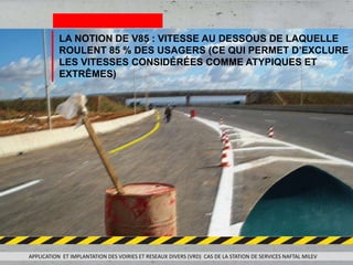 APPLICATION ET IMPLANTATION DES VOIRIES ET RESEAUX DIVERS (VRD) CAS DE LA STATION DE SERVICES NAFTAL MILEV
LA NOTION DE V85 : VITESSE AU DESSOUS DE LAQUELLE
ROULENT 85 % DES USAGERS (CE QUI PERMET D’EXCLURE
LES VITESSES CONSIDÉRÉES COMME ATYPIQUES ET
EXTRÊMES)
 