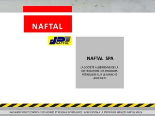 LA SOCIÉTÉ ALGÉRIENNE DE LA
DISTRIBUTION DES PRODUITS
PÉTROLIERS SUR LE MARCHÉ
ALGÉRIEN
NAFTAL SPA
IMPLANTATION ET CONTROLE DES VOIRIES ET RESEAUX DIVERS (VRD) : APPLICATION A LA STATION DE SERVICES NAFTAL MILEV
NAFTAL
 