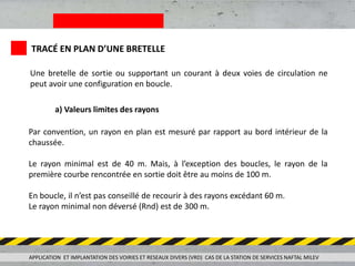APPLICATION ET IMPLANTATION DES VOIRIES ET RESEAUX DIVERS (VRD) CAS DE LA STATION DE SERVICES NAFTAL MILEV
TRACÉ EN PLAN D’UNE BRETELLE
Une bretelle de sortie ou supportant un courant à deux voies de circulation ne
peut avoir une configuration en boucle.
a) Valeurs limites des rayons
Par convention, un rayon en plan est mesuré par rapport au bord intérieur de la
chaussée.
Le rayon minimal est de 40 m. Mais, à l’exception des boucles, le rayon de la
première courbe rencontrée en sortie doit être au moins de 100 m.
En boucle, il n’est pas conseillé de recourir à des rayons excédant 60 m.
Le rayon minimal non déversé (Rnd) est de 300 m.
 