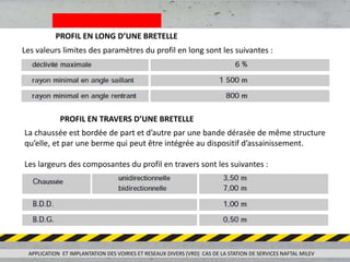 PROFIL EN LONG D’UNE BRETELLE
Les valeurs limites des paramètres du profil en long sont les suivantes :
PROFIL EN TRAVERS D’UNE BRETELLE
La chaussée est bordée de part et d’autre par une bande dérasée de même structure
qu’elle, et par une berme qui peut être intégrée au dispositif d’assainissement.
Les largeurs des composantes du profil en travers sont les suivantes :
APPLICATION ET IMPLANTATION DES VOIRIES ET RESEAUX DIVERS (VRD) CAS DE LA STATION DE SERVICES NAFTAL MILEV
 