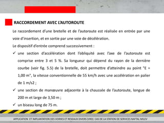 RACCORDEMENT AVEC L’AUTOROUTE
Le raccordement d’une bretelle et de l’autoroute est réalisée en entrée par une
voie d’insertion, et en sortie par une voie de décélération.
Le dispositif d’entrée comprend successivement :
 une section d’accélération dont l’obliquité avec l’axe de l’autoroute est
comprise entre 3 et 5 %. Sa longueur qui dépend du rayon de la dernière
courbe (voir fig. 5.5) de la bretelle, doit permettre d’atteindre au point "E =
1,00 m", la vitesse conventionnelle de 55 km/h avec une accélération en palier
de 1 m/s2 ;
 une section de manœuvre adjacente à la chaussée de l’autoroute, longue de
200 m et large de 3,50 m ;
 un biseau long de 75 m.
APPLICATION ET IMPLANTATION DES VOIRIES ET RESEAUX DIVERS (VRD) CAS DE LA STATION DE SERVICES NAFTAL MILEV
 