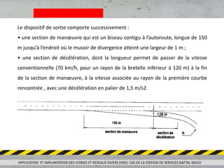 Le dispositif de sortie comporte successivement :
• une section de manœuvre qui est un biseau contigu à l’autoroute, longue de 150
m jusqu’à l’endroit où le musoir de divergence atteint une largeur de 1 m ;
• une section de décélération, dont la longueur permet de passer de la vitesse
conventionnelle (70 km/h, pour un rayon de la bretelle inférieur à 120 m) à la fin
de la section de manœuvre, à la vitesse associée au rayon de la première courbe
rencontrée , avec une décélération en palier de 1,5 m/s2.
APPLICATION ET IMPLANTATION DES VOIRIES ET RESEAUX DIVERS (VRD) CAS DE LA STATION DE SERVICES NAFTAL MILEV
 