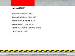 IMPLANTATION
APPLICATION ET IMPLANTATION DES VOIRIES ET RESEAUX DIVERS (VRD) CAS DE LA STATION DE SERVICES NAFTAL MILEV
L’IMPLANTATION DES AXES
L’IMPLANTATION DE L’EMPRISE
CREATION D’UN AXE EN PLAN
CREATION DES TABULATIONS
TRACE DES PROFILS EN TRAVERS TYPE
AFFICHER LE PROJET
 