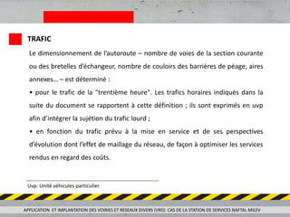APPLICATION ET IMPLANTATION DES VOIRIES ET RESEAUX DIVERS (VRD) CAS DE LA STATION DE SERVICES NAFTAL MILEV
TRAFIC
Le dimensionnement de l’autoroute – nombre de voies de la section courante
ou des bretelles d’échangeur, nombre de couloirs des barrières de péage, aires
annexes… – est déterminé :
• pour le trafic de la "trentième heure". Les trafics horaires indiqués dans la
suite du document se rapportent à cette définition ; ils sont exprimés en uvp
afin d’intégrer la sujétion du trafic lourd ;
• en fonction du trafic prévu à la mise en service et de ses perspectives
d’évolution dont l’effet de maillage du réseau, de façon à optimiser les services
rendus en regard des coûts.
Uvp: Unité véhicules particulier
 