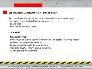 APPLICATION ET IMPLANTATION DES VOIRIES ET RESEAUX DIVERS (VRD) CAS DE LA STATION DE SERVICES NAFTAL MILEV
LES PROBLEMES RENCONTRENT SUR TERRAIN
Au cours de notre stage à travers cette station et pendant notre stage,
nous avons relevé les insuffisances suivantes :
- Le Drainage
- L’évacuation des eaux usées
- DRAINAGE
Proposition N°01 :
Un drainage en pierres sèches (soit un ballast de 25/50) sur une épaisseur
de 30cm comme première couche.
Deuxième couche un lit de sable sur 5cm.
Troisième couche en GNT 0/31.5 sur 25cm.
A la fin réalisation du remblai.
 