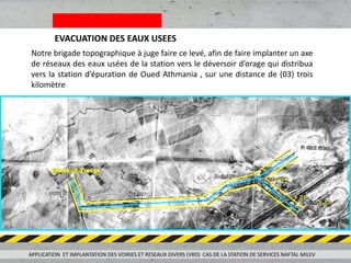 EVACUATION DES EAUX USEES
Notre brigade topographique à juge faire ce levé, afin de faire implanter un axe
de réseaux des eaux usées de la station vers le déversoir d’orage qui distribua
vers la station d’épuration de Oued Athmania , sur une distance de (03) trois
kilomètre
APPLICATION ET IMPLANTATION DES VOIRIES ET RESEAUX DIVERS (VRD) CAS DE LA STATION DE SERVICES NAFTAL MILEV
 