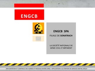 LA SOCIÉTÉ NATIONALE DE
GÉNIE CIVIL ET BÂTIMENT
ENGCB SPA
FILIALE DE SONATRACH
IMPLANTATION ET CONTROLE DES VOIRIES ET RESEAUX DIVERS (VRD) : APPLICATION A LA STATION DE SERVICES NAFTAL MILEV
ENGCB
 