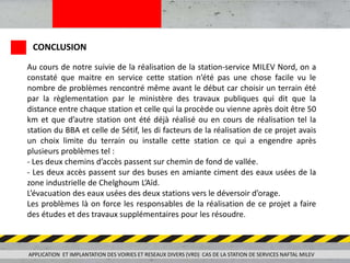 Au cours de notre suivie de la réalisation de la station-service MILEV Nord, on a
constaté que maitre en service cette station n’été pas une chose facile vu le
nombre de problèmes rencontré même avant le début car choisir un terrain été
par la règlementation par le ministère des travaux publiques qui dit que la
distance entre chaque station et celle qui la procède ou vienne après doit être 50
km et que d’autre station ont été déjà réalisé ou en cours de réalisation tel la
station du BBA et celle de Sétif, les di facteurs de la réalisation de ce projet avais
un choix limite du terrain ou installe cette station ce qui a engendre après
plusieurs problèmes tel :
- Les deux chemins d’accès passent sur chemin de fond de vallée.
- Les deux accès passent sur des buses en amiante ciment des eaux usées de la
zone industrielle de Chelghoum L’Aïd.
L’évacuation des eaux usées des deux stations vers le déversoir d’orage.
Les problèmes là on force les responsables de la réalisation de ce projet a faire
des études et des travaux supplémentaires pour les résoudre.
APPLICATION ET IMPLANTATION DES VOIRIES ET RESEAUX DIVERS (VRD) CAS DE LA STATION DE SERVICES NAFTAL MILEV
CONCLUSION
 