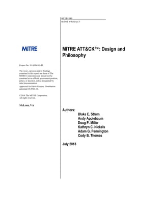MITRE ATT&CK™: Design and
Philosophy
Authors:
Blake E. Strom
Andy Applebaum
Doug P. Miller
Kathryn C. Nickels
Adam G. Pennington
Cody B. Thomas
July 2018
MP 1 8 03 60
MITRE P RODUC T
Project No.: 01ADM105-PI
The views, opinions and/or findings
contained in this report are those of The
MITRE Corporation and should not be
construed as an official government position,
policy, or decision, unless designated by
other documentation.
Approved for Public Release. Distribution
unlimited 18-0944-11.
©2018 The MITRE Corporation.
All rights reserved.
McLean, VA
 