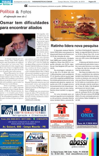 A informação como ela é.
Política Fatos& “Pessimismo leva à fraqueza, otimismo ao poder (William James)
Acompanhe nosso site: PARANANOTICIAS.COM.BR Campo Mourão, 10 de julho de 2018 Página 03PARANÁ
Notícias
(em frente a Ford Paranavel em C. Mourão)
Fone: 44. 9 9858 8834
Av. Guilherme de Paula Xavier, 1636
Osmar tem dificuldades
para encontrar aliados
A situação atual do pré-can-
didato Osmar Dias (PDT) lembra
muito uma brincadeira de infância:
o “lenço atrás” ou “corre cotia”. Nes-
sa brincadeira de roda, ninguém quer
ficar com o lenço e se alguém recebe
tem que logo dar um jeito de devol-
ver ou passar para outra pessoa.
Osmar Dias parece ser o lenço
da vez. Ninguém quer ficar com ele.
A lista começa com seu irmão, Álva-
ro Dias. Pré-candidato a presidente,
Álvaro já declarou várias vezes que
não terá candidato a governador no
Paraná. Isso exclui Osmar.
Entre os partidos, a desistên-
cia começou com o PSB. Liderado
pelo deputado Luiz Cláudio Roma-
nelli, o PSB do Paraná desistiu de
apoiar o ex-senador para fechar
apoio à governadora Cida Borghet-
ti. Na Assembleia Legislativa, o PSB
faz parte da base de apoio do gover-
no.
Em seguida, vári-
as lideranças do
Podemos, partido
de Álvaro Dias,
anunciaram apoio
a Ratinho Júnior.
Ainda que não seja
o apoio oficial, no
mínimo, o Pode-
mos está dividido.
Na semana passa-
da foi a vez do
REDE. Osmar sol-
tou nota dizendo
que está em conversa avançada para
ter o apoio do partido de Marina Sil-
va. Assim que a nota foi publicada
em alguns blogs, a porta-voz do Rede
Paraná, Valéria Guilherme, desmen-
tiu a notícia de forma categórica:
“não existe nenhuma conversa com
o pré-candidato Osmar Dias. A Rede
tem seu pré-candidato ao governo do
Paraná, o Professor Jorge Bernardi”,
destaca trecho da nota distribuída
por Valéria.
Agora, o PMDB de Roberto
Requião. O partido anunciou que está
procurando outras pré-campanhas
para conversar e Requião já subiu no
palanque de Cida em Mandaguari, no
último sábado.
Sem o PMDB, que tem um precioso
tempo de rádio e TV no horário elei-
toral gratuito, Osmar Dias fica ain-
da mais sozinho, atualmente reduzi-
do a 42 segundos.
(JORNALE.COM.BR)
Ratinho lidera nova pesquisa
O deputado estadual Ratinho
Júnior (PSD) lidera nova pesquisa na
disputapeloGovernodoParanácom
32,1% das intenções de votos.
No levantamento, divulgado
hoje (26/06) pelo Instituto Radar In-
teligência, Osmar Dias (PDT) é o se-
gundo colocado, com 26,2%, segui-
do por Cida Borghetti (PP) que tem
10,2%.
Na amostragem, realizada en-
tre os dias 19 e 24 deste mês com
1.494entrevistas,opré-candidatodo
PT, Dr. Rosinha, está em quarto lugar
com2,9%eJorgeBernardi(REDE)que
foiincluídopelaprimeiravezemuma
pesquisa para governo, aparece em
quinto com 2,5%. A margem de erro
dolevantamentoéde2,6pontosper-
centuais para mais ou para menos.
Ratinho Júnior também no segundo
turno
Em uma simulação para um
eventual segundo turno envolvendo
os três primeiros colocados Ratinho
Júnior também lidera e venceria Os-
marDiaseCidaBorghetti.Segundoo
Radar, no segundo Ratinho Júnior te-
ria 37,4% e Osmar Dias 31%. Já em
outra simulação, Ratinho Júnior apa-
rece com 43% contra Cida Borghetti
com 18%.
A liderança de Ratinho Júnior é
confirmadatantopeloeleitormascu-
lino como pelo feminino e em todas
as faixas de nível de instrução e de
nível de renda familiar.
Nas faixas de idade entre 16 a
59 anos, a preferência dos eleitores
tambéméporRatinhoJúnior.Somen-
te entre os eleitores com mais de 59
anos que Osmar Dias aparece à fren-
te. Em todos os cruzamentos, por ní-
vel de instrução, nível de renda fami-
liar e faixa de idade, Cida Borghetti
permanece em terceiro lugar.
A pesquisa da Radar tem inter-
valo de confiança 95,5% e foi regis-
tradanoTSEsobonúmeroPR-04594/
2018 e foi auto contratada pelo pró-
prio instituto: Radar Inteligência – Ei-
reli ME.
 