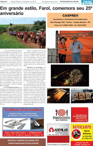 PARANÁ
Notícias
Página 04 Campo Mourão, 10 de julho de 2018 Acompanhe nosso site: PARANANOTICIAS.COM.BR
ANÚNCIE TAMBÉM EM NOSSO SITE
WWW.PARANANOTICIAS.COM.BR
Em grande estilo, Farol, comemora seu 25º
aniversário
Com a realização da tradici-
onal Cavalgada, o município de Fa-
rol encerrou no último dia 24, em
grande estilo, os festejos em alusão
ao 25 anos de emancipação político-
administrativa do município que
aconteceram de 22 a 24 de junho. A
programação foi destaque com sho-
ws artísticos, cavalgada, rodeio “pro-
fissional, e almoço com porco no ta-
cho.
No dia 22 de junho, aconteceu
a abertura do rodeio profissional e
também show com Banda “Café So-
ciety. No aniversário da cidade, dia
23, além do rodeio, a dupla Fernan-
do e Fael animaram a galera que
puderam acompanhar os shows sem-
pre com entrada franca. “A festa é
para a população, nada mais justo
para eles”, disse a prefeita Angela
Kraus (PSDB).
14º Cavalgada de Farol - No
domingo, 24, uma grande cavalgada
realizada pelo município, reuniu mais
de 2600 cavaleiros. O evento teve
início a partir das 8 horas, com café
da manhã, e do parque de exposições,
saíram para realizar um percurso de
14 quilômetros. Com a participação
de milhares de pessoas de várias re-
giões do Estado a cavalgada foi um
sucesso.
Após a chegada, foi servido
um delicioso almoço com porco no
tacho. A cavalgava premiou a maior
comitiva; comitiva mais distante;
amazona destaque; cavaleiro mais
novo; cavaleiro mais experiente; e
berranteiro. As festividades do mu-
nicípio encerraram a noite com a fi-
nal do rodeio e show da Banda Gar-
rafão.
História do município - O
povoado que forma hoje o Municí-
pio de Farol teve início no ano de
1942, com a chegada de algumas fa-
mílias vindas do Sul do Paraná. Seus
primeiros moradores foram os Srs.
Manoel Soares de Lima e Antônio
Dutra, este sendo nomeado Inspe-
tor Policial do pequeno povoado.
As primeiras casas construí-
das pertenciam ao Sr. Antônio Du-
tra e Silvino Chumowski, em 1948,
quando o povoado foi elevado a pa-
trimônio, com o nome de Pinhalão
D’Oeste. O Distrito Administrativo
de Farol foi criado no dia 30 de no-
vembro de 1955, através do Projeto
de Lei n.º 17/55, da Câmara Muni-
cipal de Campo Mourão, com sede
na antiga localidade de Pinhalão
D’Oeste, desmembrado do Distrito
Judiciário de Mamborê, Comarca de
Campo Mourão.
Consultoria e Assistência Previdênciária
Rua Pitanga, 825 - Centro - Campo Mourão - PR
Fone: 44. 9 9881-4049 / 44. 3016-2356
CASPREV
 