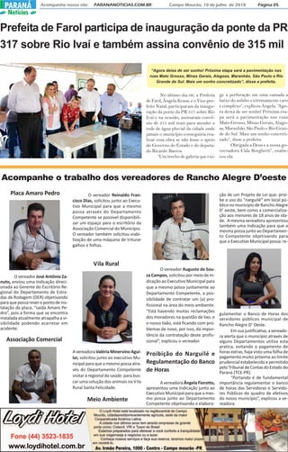 Acompanhe nosso site: PARANANOTICIAS.COM.BR Campo Mourão, 10 de julho de 2018 Página 05PARANÁ
Notícias
Prefeita de Farol participa de inauguração da ponte da PR
317 sobre Rio Ivaí e também assina convênio de 315 mil
No último dia 06, a Prefeita
de Faril, Ângela Kraus, e o Vice-pre-
feito Natal, participaram da inaugu-
ração da ponte da PR 317 sobre Rio
Ivaí e na ocasião, assinaram convê-
nio de 315 mil reais para atender a
rede de água pluvial da cidade onde
jamais o município conseguiria rea-
lizar essa obra se não fosse o apoio
do Governo do Estado e do deputa-
do Ricardo Barros.
“Um trecho de galeria que exi-
ge a perfuração em uma camada a
baixo do asfalto extremamente caro
e complexo”, explicou Angela. “Ago-
ra deixa de ser sonho! Próxima eta-
pa será a pavimentação nas ruas
Mato Grosso, Minas Gerais, Alago-
as, Maranhão, São Paulo e Rio Gran-
de do Sul. Mais um sonho concreti-
zado”, disse a prefeita.
Obrigada a Deus e a nossa go-
vernadora Cida Borghetti”, enalte-
ceu ela.
Acompanhe o trabalho dos vereadores de Rancho Alegre D’oeste
Placa Amaro Pedro
O vereador José Antônio Za-
nuto, enviou uma Indicação direci-
onada ao Gerente do Escritório Re-
gional do Departamento de Estra-
das de Rodagem (DER) objetivando
para que possa rever o ponto de ins-
talação da placa, “saída Amaro Pe-
dro”, pois a forma que se encontra
instalada atualmente atrapalha a vi-
sibilidade podendo acarretar em
acidente.
Vila Rural
AvereadoraValériaMinervinoAgui-
lar, solicitou junto ao executivo Mu-
nicipalparaqueamesmopossaatra-
vés do Departamento Competente
visitar à regional da saúde: para bus-
car uma solução dos animais na Vila
Rural Santa Felicidade.
Meio Ambiente
O vereador Augusto de Sou-
za Campos, solicitou por meio de In-
dicação ao Executivo Municipal para
que a mesmo possa juntamente ao
Departamento Competente, a pos-
sibilidade de contratar um (a) pro-
fissional na área do meio ambiente.
“Está havendo muitas reclamações
dos moradores na questão de lixo, e
o nosso lixão, está ficando com pro-
blemas de novo, por isso, dá impor-
tância da contratação deste profis-
sional”, explicou o vereador.
Proibição do Narguilé e
Regulamentação do Banco
de Horas
A vereadora Ângela Fiorotto,
apresentou uma Indicação junto ao
Executivo Municipal para que a mes-
mo possa junto ao Departamento
Competente objetivando a elabora-
O vereador Reinaldo Fran-
cisco Dias, solicitou junto ao Execu-
tivo Municipal para que a mesmo
possa através do Departamento
Competente se possível disponibili-
zar um espaço para o escritório da
Associação Comercial do Município.
O vereador também solicitou viabi-
lização de uma máquina de triturar
galhos e folhas.
ção de um Projeto de Lei que: proí-
be o uso do “narguilé” em local pú-
blico no município de Rancho Alegre
D’ oeste, bem como a comercializa-
ção aos menores de 18 anos de ida-
de. A mesma vereadora apresentou
também uma Indicação para que a
mesma possa junto ao Departamen-
to Competente objetivando para
que o Executivo Municipal possa: re-
gulamentar o Banco de Horas dos
servidores públicos municipal de
Rancho Alegre D’ Oeste.
Em sua justificativa, a vereado-
ra alerta que o município através de
alguns Departamentos utiliza esta
pratica, evitando o pagamento de
horas extras, haja visto uma folha de
pagamento muito próxima ao limite
prudencial estabelecido e permitido
peloTribunaldeContasdoEstadodo
Paraná (TCE-PR).
“Portando é de fundamental
importância regulamentar o banco
de horas das Servidoras e Servido-
res Públicos do quadro de efetivos
do nosso município”, explicou a ve-
readora.
Associação Comercial
“Agora deixa de ser sonho! Próxima etapa será a pavimentação nas
ruas Mato Grosso, Minas Gerais, Alagoas, Maranhão, São Paulo e Rio
Grande do Sul. Mais um sonho concretizado”, disse a prefeita.
 