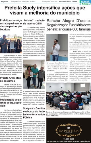 Página 08 Campo Mourão, 10 de julho de 2018 Acompanhe nosso site: PARANANOTICIAS.COM.BR PARANÁ
Notícias
Prefeitura entrega
estrada pavimenta-
da com pedras po-
liédricas
Com a presença do Depu-
tado Federal Zeca Dirceu, produ-
tores e lideranças locais, a pre-
feitura de Rancho Alegre d’oeste
entregou a pavimentação com
pedras poliédricas do início no
trevo da PR472 sentido estrada
Gleba XV - trecho 01. Obra com
9.100 M², executada com recur-
sos do município e Ministério do
desenvolvimento agrário.
Projeto Amar aten-
de gestantes
PROJETO AMAR do mu-
nicípio de Rancho alegre d’oeste
que atende gestantes cadastra-
das nas Políticas Públicas de
Assistência Social recebe kit
bebê da Provopar, Sesi e Gover-
no do Estado.
Implantação de ga-
lerias de águas plu-
viais
Felizes” - edição
de inverno 2018
A Prefeita Suely Pereira
ao lado presentou em audiência
com o Chefe de gabinete da Se-
cretaria de Estado do Esporte e
Turismo, LourençoAndreatta Oli-
veira o Projeto Férias Felizes -
Edição de inverno 2018 que tem
por objetivo oferecer durante as
férias do ano letivo, alimentação
saudável, uniforme, atividades
esportivas, recreativas e cultu-
rais.Acolhendo, protegendo, for-
mando e preparando nossas cri-
anças e adolescentes para a vida
cidadã.
A empresa Eng e Geo Georre-
ferenciamento realizou uma reu-
nião no final do mês de junho, no
Centro Cultural de Rancho Ale-
gre D’oeste.
O objetivo da reunião
foi divulgar passo a passo o iní-
cio dos trabalhos onde serão be-
neficiadas quase 600 famílias que
deverão receber escrituras defi-
Prefeita Suely intensifica ações que
visam a melhoria do município
No Encontro Recicla Para-
ná, Município de Rancho Alegre
D’Oeste foi contemplado com tu-
bos de concreto para implantação
de galerias de águas pluviais. As
obras de canalização serão exe-
cutadas pela prefeitura com mão
de obra própria. “Uma conquista
importante, pois, previne e evita
o represamento das águas da
chuva, combate a erosão e pre-
vine doenças transmitidas por
vetores. Nossos agradecimentos
ao Deputado Alexandre Curi ao
ex-governador Beto Richa e a
governadora Cida Borghetti.
A prefeita Suely ao lado do ges-
tor do CRAS, Rubens, apresen-
tam projeto “Ferias Felizes” - edi-
ção de inverno 2018. “Esse pro-
jeto é muito importante, pois visa
cuidas de nossas crianças nes-
se período”, explicou a prefeita.
Suely vai a Curitiba
em busca do forta-
lecimento a saúde
Pública
A prefeita Suely participou
no Palácio do Iguaçu, ao lado da
governadora Cida Borghetti, do
anúncio de importantes ações
para fortalecer a rede de saúde
pública com ampliação de repas-
ses de custeio para atenção pri-
mária, saúde bucal, e uma am-
bulância - Nossos agradecimen-
tos ao Deputado Alexandre Curi.
Rancho Alegre D’oeste:
RegularizaçãoFundiáriadeve
beneficiar quase 600 famílias
nitivas de propriedade, realizan-
do assim um sonho antigo da po-
pulação.
Segundo o responsável pela
empresa Eng e Geo, Tiago, o tem-
po para finalização de todos os
projetos será de aproximadamen-
te um ano e meio ou um pouco me-
nos, disse ele.
Custo zero – Haverá um
termo de adesão entre Cohapar e
contemplados com custo zero jun-
to a empresa Enge e Geo.
“Hoje já começamos a dis-
tribuir as senhas e a partir de ama-
nhã, começaremos com o a revi-
são do cadastro social para termos
ideia de quantas famílias serão be-
neficiadas pelo programa, enqua-
drando no programa, pois temos
uma parceria com a Cohapar”, ex-
plicou Tiago que também lem-
brou que a empresa estará com
um escritório no município para
a realização dessa parceria.
Centenas de pessoas participaram: o objetivo da reunião foi divul-
gar passo a passo o início dos trabalhos onde serão beneficiadas
quase 600 famílias
 