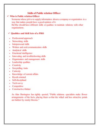 Skills of Public relation Officer
 Who is Public relation Officer
Someone whose job is to supply information about a company or organization in a
way that makes people have a good opinion of it.
He/She should have different skills or qualities to maintain relations with other
organizations.
 Qualities and Skill Sets of a PRO
 Professional approach
 Networking skills
 Interpersonal skills
 Written and oral communication skills
 Analytical skills
 Emotional intelligence
 Innovating and troubleshooting skills
 Organization and management skills
 Leadership qualities
 Creativity
 Storytelling traits
 Curiosity
 Knowledge of current affairs
 Result oriented
 Self-disciplined
 Tech-savvy
 Competitive
 Constructive thinker
As Alan Harrington has rightly quoted, “Public relations specialists make flower
arrangements of the facts, placing them so that the wilted and less attractive petals
are hidden by sturdy blooms.”
 