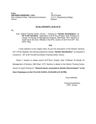 From To
SRI.KONA SASIDHAR., I.A.S., The Principal
Dist. Collector & Dist. Training Commissioner, V.V.I.T, Engineering College,
Guntur. Nambur
Rc.No.1/2018/DTC, dt.22.10.18
Sir,
Sub:- District Training Center, Guntur – Training on “Gender Sensitization” on
25th
& 26th
Oct-2018 – Deputation of Sri.P.Guru Prasad, Asst. Professor &
Lawyer, Sr.Faculty for Management Science, S&H Dept, VVIT, Nambur to
impart trg to the Govt. Officials in the DTC, Guntur on the F.N of 25th
Oct-
2018 - Reg.
&&&
I invite attention to the subject cited. As per the instructions of the Director General,
A.P, H.R.D.I Bapatla, the training programme namely “Gender Sensitization” is proposed to
conduct on 25th
& 26th
Oct-2018 at District Training Center, Guntur.
Hence I request to please permit Sri.P.Guru Prasad, Asst. Professor Sr.Faculty for
Management of Science, S&H Dept, VVIT, Nambur to attend to the District Training Center,
Guntur to impart training on “General Issues connected to Gender Discrimination” to the
Govt. Employees on the F.N of 25.10.2018. (10.30 AM to 01.30 PM).
Yours faithfully,
Training Coordinator,
DTC : Guntur
 