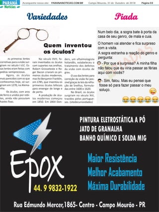 As primeiras lentes
corretivas para a visão sur-
giram no século I d.C. Es-
sas lentes eram feitas com
pedras semipreciosas.
Agora, os óculos
maisparecidoscomosque
conhecemos hoje, só sur-
giram em 1270, na Alema-
nha.
Os óculos, com aros
de ferro e unidos por rebi-
tes, ainda não possuíam
hastes fixas.
Acompanhe nosso site: PARANANOTICIAS.COM.BR Campo Mourão, 31 de Outubro de 2018 Página 03PARANÁPARANÁ
Notícias
VVVVVariedadesariedadesariedadesariedadesariedades
No século XVII, fo-
ram inventados os óculos
com suportes nas orelhas.
Robert Grosseteste e Ro-
ger Bacon criaram os pri-
meiros óculos modernos,
mas foi Benjamin Franklin,
em 1785, que inventou os
primeiros óculos bifocais
para enxergar de longe e
de perto.
A produção de ócu-
los modernos começou
em 1850. Em 1864 Don-
ders, um oftalmologista
holandês, estabeleceu o
tratamento dos defeitos
da visão com óculos de
grau.
O uso das lentes para
correção da visão foi pos-
sível graças às leis da refra-
ção de Snellius, formula-
das entre 1600 e 1620.
No Brasil, os óculos
surgiram no século XVI,
trazidos pelos portugue-
ses. (sitedecuriosidades)
Quem inQuem inQuem inQuem inQuem invvvvventouentouentouentouentou
os óculos?os óculos?os óculos?os óculos?os óculos?
PiadaPiadaPiadaPiadaPiada
 