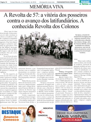 MEMÓRIAVIVA
INDICATIVO
COMERCIAL
Pouco mais de duas
horas da tarde. A única emis-
sora de rádio conclama os
colonos a invadirem a cida-
de e expulsar as companhias
comerciais de terra e seus
jagunços. Uma hora depois,
chegam os primeiros cami-
nhões de agricultores. Vêm
de São Miguel, Jacutinga,
Linha Gaúcha, Rio do Mato.
De lugares onde não havia
condução, vêm a pé, a cava-
lo, de carroça.
Às seis horas da tarde,
eram mais de três mil, arma-
dos com espingardas de caça,
pedaços de pau, enxadas. Ao
comando das lideranças, as
entradas da cidade foram
guarnecidas, o campo de avi-
ação interditado com toras
de pinheiros e colocado sob
vigilância.
No dia seguinte, já
eram seis mil. E foi a vez de
tomar e guarnecer a delega-
cia, depois de enviar os doze
detentos para casa “até se-
gunda ordem”. Na sequência,
a tomada da prefeitura e da
coletoria. No final da tarde,
o pessoal das companhias de
terras e respectivos jagunços
são encurralados no campo
de pouso e expulsos da cida-
de sob escolta militar.
“A cidade virou uma
festa. Os escritórios das com-
panhias foram invadidos.
Quebraram tudo. Não que
quisessem destruir, o que
queriam eram as malditas
promissórias e os contratos
ilegais que haviam sido obri-
gados a assinar. A avenida
ficou branquinha, coberta de
papéis...”
Walter Pecoits, um dos
líderes do movimento, assim
descreveu a alegria da popu-
lação rural e urbana da pe-
quena Francisco Beltrão, no
sudoeste do Paraná, logo
depois daquele memorável
11 de outubro de 1957.
Unida e organizada,
aquela gente havia consegui-
do escorraçar de suas vidas
a Clevelândia Industrial e
Territorial Ltda (Citla), a
Companhia Comercial Agrí-
cola e a Companhia Apuca-
rana — empresas imobiliá-
rias que haviam implantado
um regime de violência e ter-
ror na região com a conivên-
cia das chamadas “autorida-
des constituídas”.
Na época, o levante foi
amplamente divulgado pela
imprensa nacional e ficou co-
nhecido como a Revolta de
57. Atingiu, além de Francis-
co Beltrão, outras localida-
des do sudoeste paranaense,
caso raro de vitória de pos-
seiros contra o avanço da
concentração fundiária. Ca-
pítulo da nossa memória que
jaz semiadormecido nas pá-
ginas de livros de história do
Paraná.
Política - O segundo
governo de Lupion inten-
sificou a violência
Quando Lupion retor-
nou ao governo do Paraná em
1957, a disputa pela posse das
terras se acirrou. “De 1952 até
o início de 1956, a situação
havia acalmado”, conta Iria
Zanoni. Com seu retorno ao
poder, as companhias de terra
voltaram a cobrar a “dívida”
do governador. Forçaram os
posseiros a comprar uma terra
que já estava habitada. Caso os
moradores não aceitassem, os
jagunços contratados pelas com-
panhias atuavam de forma vi-
olenta.
“Houve muita violência
contra os colonos, como invasão
de residências, destruição de
plantação, incêndios em casas e
benfeitorias dos colonos, assas-
sinatos de trabalhadores ru-
rais”, assinala o professor de
História da Universidade Es-
tadual de Maringá (UEM),
Ângelo Priori.
Ele ressalta que a revol-
ta iniciou no momento que os
posseiros tiveram suas posses
contestadas. “Como as compa-
nhias colonizadoras não queri-
am cumprir com os contratos
assinados com os colonos e dar
a escritura definitiva da propri-
edade da terra, começaram a
organização desses colonos, com
a ajuda de profissionais liberais
da cidade, como médicos, advo-
gados e religiosos”, completa
Priori..
A Revolta de 57: a vitória dos posseiros
contra o avanço dos latifundiários.A
conhecida Revolta dos Colonos
Na época, o levante foi
amplamente divulgado pela
imprensa nacional e ficou
conhecido como a Revolta
dos Colonos. Atingiu, além
de Francisco Beltrão, outras
localidades do sudoeste
paranaense, caso raro de
vitória de posseiros contra
o avanço da concentração
fundiária
Página 14 Campo Mourão, 31 de Outbro de 2018 Acompanhe nosso site: PARANANOTICIAS.COM.BR PARANÁ
Notícias
 