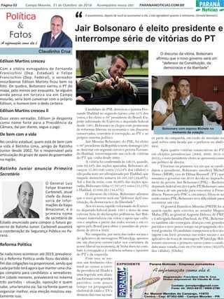 Página 02 Campo Mourão, 31 de Outubro de 2018 Acompanhe nosso site: PARANANOTICIAS.COM.BR PARANÁ
Notícias
Política
Fatos
&
A informação como ela é.
Claudinho Cruz
O pessimismo, depois de você se acostumar a ele, é tão agradável quanto o otimismo. (Arnold Bennett)
“
Edilson Martins cresceu
Com a vitória esmagadora de Fernando
Francischini (Dep. Estadual) e Felipe
Francischini (Dep. Federal), o vereador
mourãoense Edilson Martins ficou bem na
foto. De quebra, Bolsonaro varreu o PT do
mapa, pelo menos por enquanto. Se alguém
ainda pensa em terceira via em Campo
mourão, seria bom conversar com o próprio
Edilson, o homem tem o dedo certeiro.
Edilson Martins cresceu ll
Duas vezes vereador, Edilson já desponta
como nome forte para a Presidência da
Câmara, daí por diante, segue o jogo.
De bem com a vida
No cenário estadual, quem está de bem com
a vida é Betinho Lima, amigo de Ratinho
Junior desde 2002, foi o responsável pela
articulação do grupo de apoio do governador
na região.
Ratinho Junior anuncia Primeiro
Secretário
O General Luiz
Felipe Kraemer
Carbonell, atual
chefe da Asses-
soria de Infor-
maçõesdaItaipu
Binacional, é o
primeiro nome
de secretário de
Estado anunciado para compor o futuro go-
verno de Ratinho Junior. Carbonell assumirá
a coordenação da Segurança Pública no Pa-
raná.
Reforma Política
Se nada novo acontecer até 2019, prevalece-
rá a Reforma Política onde ficou decidido o
fim das coligações na proporcional, sendo que
cada partido terá agora que manter uma cha-
pa completa para candidatos a vereadores.
Em cidade menores, prevalecerá no máximo
três partidos - situação, oposição e quem
sabe, uma terceira via. Sai na frente quem se
organizar melhor, essa eleição mostrou exa-
tamente isso.
Jair Bolsonaro é eleito presidente e
interrompe série de vitórias do PT
Candidato do PSL derrotou o petista Fer-
nando Haddad no segundo turno, com 55% dos
votos, e foi eleito o 38º presidente do Brasil. Ca-
pitão reformado do Exército e deputado federal
desde 1991, Bolsonaro se elegeu com promessas
de reformas liberais na economia e um discurso
conservador, contrário à corrupção, ao PT e ao
próprio sistema político.
Jair Messias Bolsonaro, do PSL, foi eleito
o 38º presidente da República neste domingo (28)
ao derrotar em segundo turno o petista Fernan-
do Haddad, interrompendo um ciclo de vitórias
do PT que vinha desde 2002.
A vitória foi confirmada às 19h18, quando,
com 94,44% das seções apuradas, Bolsonaro al-
cançou 55.205.640 votos (55,54% dos válidos) e
não podia mais ser ultrapassado por Haddad, que
naquele momento somava 44.193.523 (44,46%).
Até o fim da noite, com 99,99% das seções apu-
radas, Bolsonaro tinha 57.797.073 votos (55,13%)
e Haddad, 47.039.291 (44,87%).
O discurso da vitória, Bolsonaro afirmou
que o novo governo será um "defensor da Cons-
tituição, da democracia e da liberdade".
Aos 63 anos, capitão reformado do Exérci-
to, deputado federal desde 1991 e dono de uma
extensa lista de declarações polêmicas, Jair Bol-
sonaro materializou em votos o apoio que culti-
vou e ampliou a partir das redes sociais e em vi-
agens pelo Brasil para obter o mandato de presi-
dente de 2019 a 2022.
Na campanha, por meio das redes sociais e
do aplicativo de mensagens WhatsApp, apostou
em um discurso conservador nos costumes, de
aceno liberal na economia, de linha dura no com-
bate à corrupção e à violência urbana e opositor
do PT e da esquerda.
Com isso, se tor-
nou um fenômeno elei-
toral ao vencer a corri-
da presidencial filiado a
uma legenda sem alian-
ças formais com grandes
partidos, com pouco
tempo na propaganda
eleitoral de rádio e TV e
distante das ruas na mai-
or parte da campanha, em razão do atentado no
qual sofreu uma facada que o perfurou no abdô-
men.
Após quatro vitórias consecutivas do PT
em eleições presidenciais (2002, 2006, 2010 e
2014), o novo presidente eleito se apresenta como
um político de direita.
Vitorioso na primeira vez em que se candi-
datou a presidente, Bolsonaro sucederá Michel
Temer (MDB), vice de Dilma Rousseff (PT) que
assumiu o governo em 2016 devido ao impeach-
ment da petista. Jair Bolsonaro (PSL) - Reeleito
deputado federal em 2014 pelo PP, Bolsonaro saiu
em busca de um partido para concorrer à Presi-
dência. Passou pelo PSC e, em março, filiou-se ao
então nanico PSL. Bolsonaro teve dificuldade para
encontrar um vice.
O general Hamilton Mourão (PRTB) foi a
quarta opção, após convites ao senador Magno
Malta (PR), ao general Augusto Heleno, do PRP,
e à advogada Janaína Paschoal, do PSL. Bolsona-
ro também não conseguiu alianças com grandes
partidos e teve pouco tempo na propaganda elei-
toral gratuita. O candidato compensou a desvan-
tagem com forte presença nas redes sociais e no
aplicativo de troca de mensagens WhatsApp. Bol-
sonaro encerrou o primeiro turno como o candi-
dato mais votado, com 49.276.990 votos (46,03%
dos válidos). (Globo)
O discurso da vitória, Bolsonaro
afirmou que o novo governo será um
"defensor da Constituição, da
democracia e da liberdade".
Bolsonaro com esposa Michele no
momento da votação
 