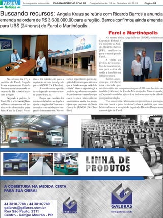 Acompanhe nosso site: PARANANOTICIAS.COM.BR Campo Mourão, 31 de Outubro de 2018 Página 03PARANÁPARANÁ
Notícias
Buscando recursos: Angela Kraus se reúne com Ricardo Barros e anuncia
emenda na ordem de R$ 3.600.000,00 para a região. Barros confirmou ainda emenda
para UBS (24horas) de Farol e Martinópolis
No último dia 17, a
prefeita de Farol, Angela
Kraus,sereuniucomRicardo
Barroseanunciouemendana
ordem de R$ 3.600.000,00
para a região.
Segundo a prefeita de
Farol, R$ 2.800.000,00 (Dois
milhões e oitocentos mil re-
ais) serão destinados para
Santa Casa de Campo Mou-
rão e R$ 800.000,00 para a
aquisição de um tomógrafo
paraoSISNOR(Dr.Claudino).
Areuniãoentreaprefei-
taeodeputadoaconteceunes-
ta quarta-feira, 17.
Barros que também foi
ministro da Saúde, se dispôs a
ajudar a região da Comcam e
anunciou com satisfação o em-
penhodessesrecursos.“Sãore-
cursos importantes para a re-
giãodaComcam,poissabemos
que a Saúde sempre está defi-
citária”, disse o deputado, já a
prefeita,agradeceuoempenho
doparlamentareressaltouque
esses recursos irão colaborar
muito com a saúde dos muni-
cípios que precisam da Santa
Casa e do SISNOR (Dr. Clau-
dino).
Farol e Martinópolis
Na mesma visita, Angela Kraus (PSDB), solicitou ao
Deputado Federal e
ex-ministro da Saú-
de, Ricardo Barros
(PP), melhorias
para o municipio de
Farol.
A visita da
prefeita teve o obje-
tivo de buscar recur-
sos para a área da
saúde e também na
infraestrutura.
Barros anun-
ciou que irá liberar
uma emenda que
será investida em equipamentos para UBS com horário es-
tendido (24 horas) de Farol e Martinópolis. Além da saúde,
o Deputado também ajudará na infraestruturas da cidade
com pavimentação.
“Foi uma visita extremamente proveitosa e quem ga-
nha com isso é o povo farolense”, disse a prefeita, que tam-
bém enalteceu a atenção do deputado Ricardo Barros com
o município de Farol.
 