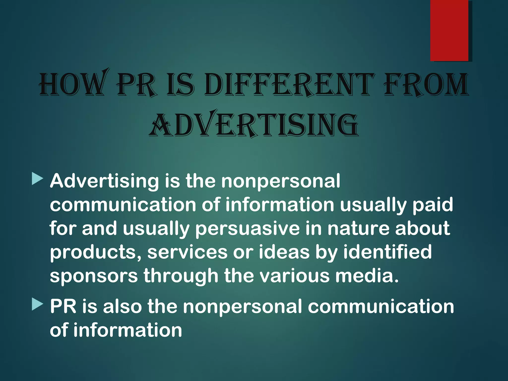 hOw Pr is different frOm
advertising
 Advertising is the nonpersonal
communication of information usually paid
for and usually persuasive in nature about
products, services or ideas by identified
sponsors through the various media.
 PR is also the nonpersonal communication
of information
 