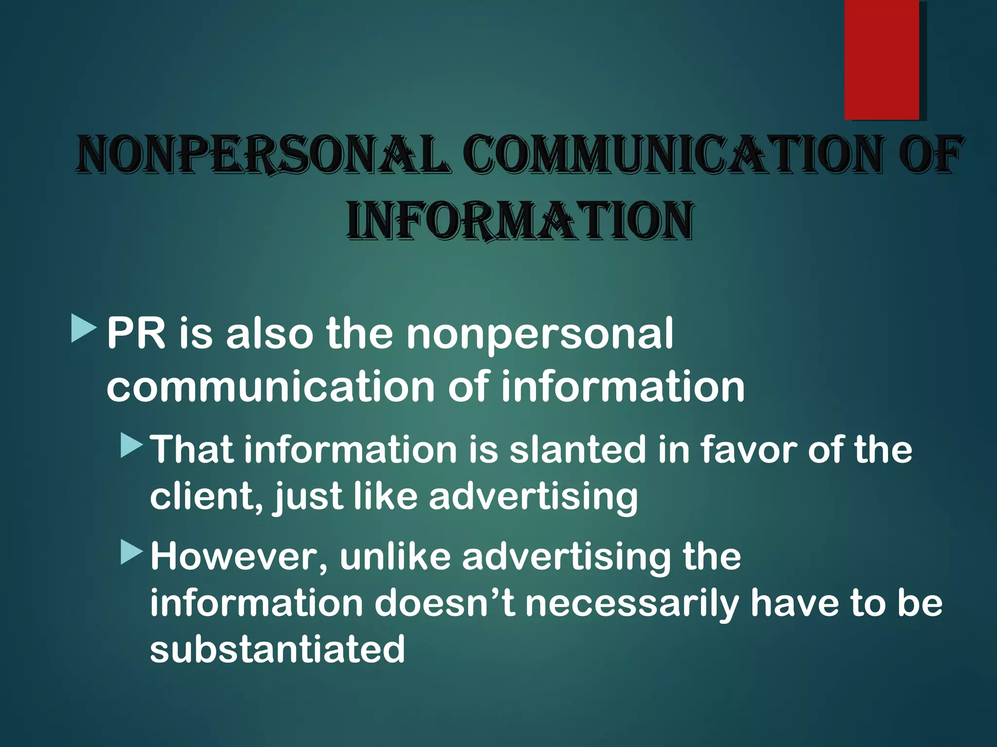 NoNpersoNal commuNicatioN ofNoNpersoNal commuNicatioN of
iNformatioNiNformatioN
PR is also the nonpersonal
communication of information
That information is slanted in favor of the
client, just like advertising
However, unlike advertising the
information doesn’t necessarily have to be
substantiated
 