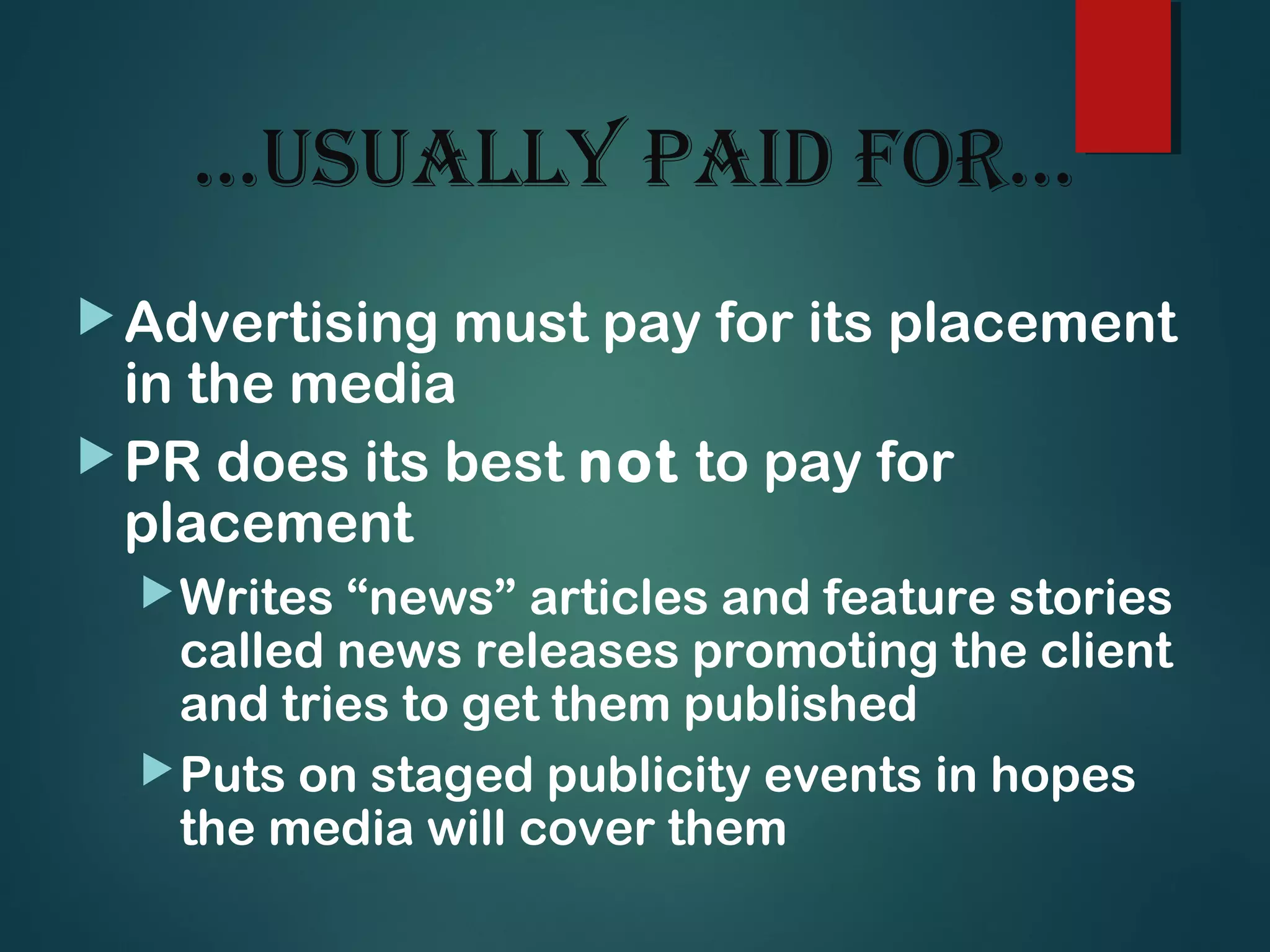…usually paid for…
Advertising must pay for its placement
in the media
PR does its best not to pay for
placement
Writes “news” articles and feature stories
called news releases promoting the client
and tries to get them published
Puts on staged publicity events in hopes
the media will cover them
 