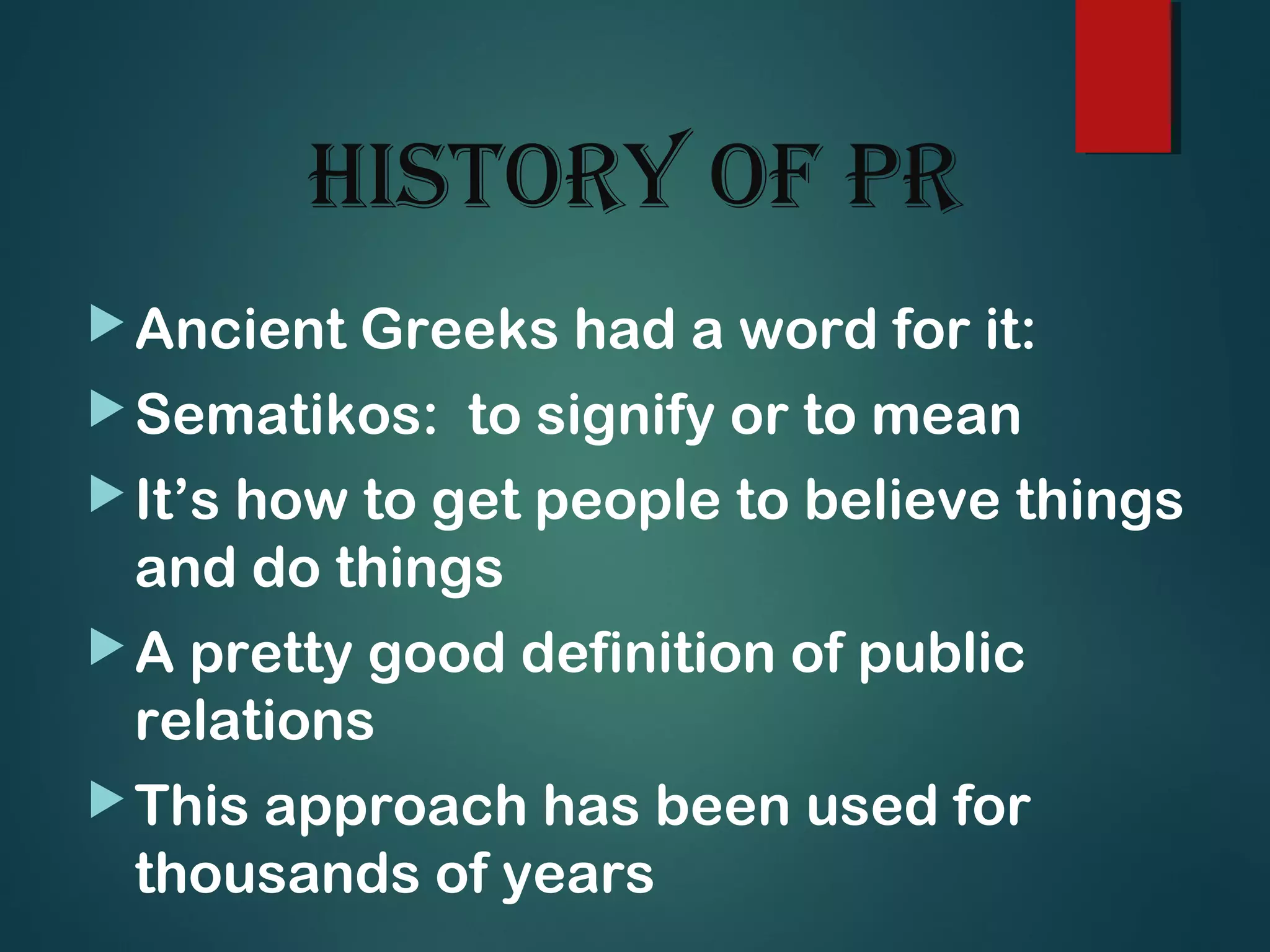 histoRy of PR
Ancient Greeks had a word for it:
Sematikos: to signify or to mean
It’s how to get people to believe things
and do things
A pretty good definition of public
relations
This approach has been used for
thousands of years
 