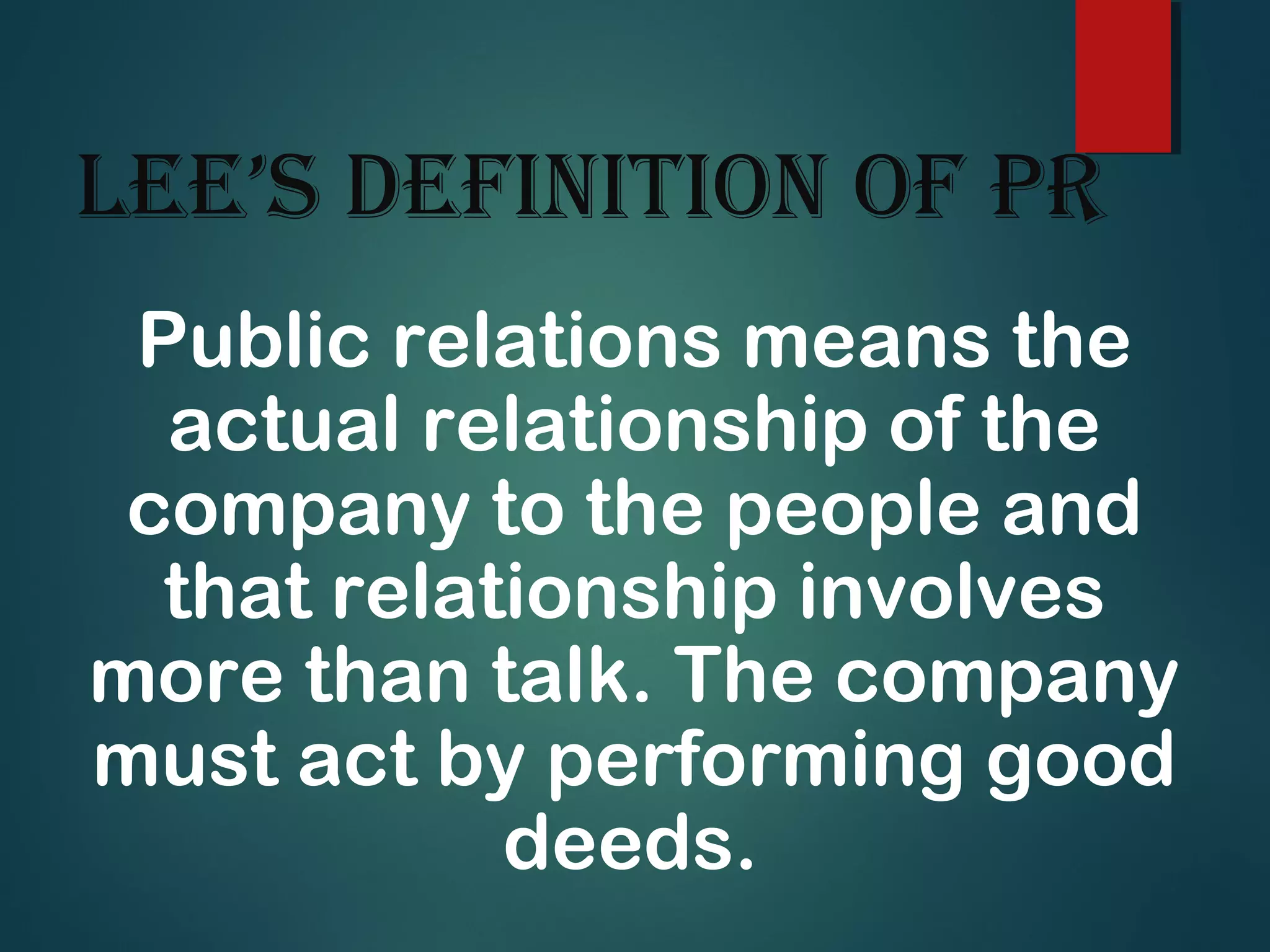 Lee’s definition of PR
Public relations means the
actual relationship of the
company to the people and
that relationship involves
more than talk. The company
must act by performing good
deeds.
 