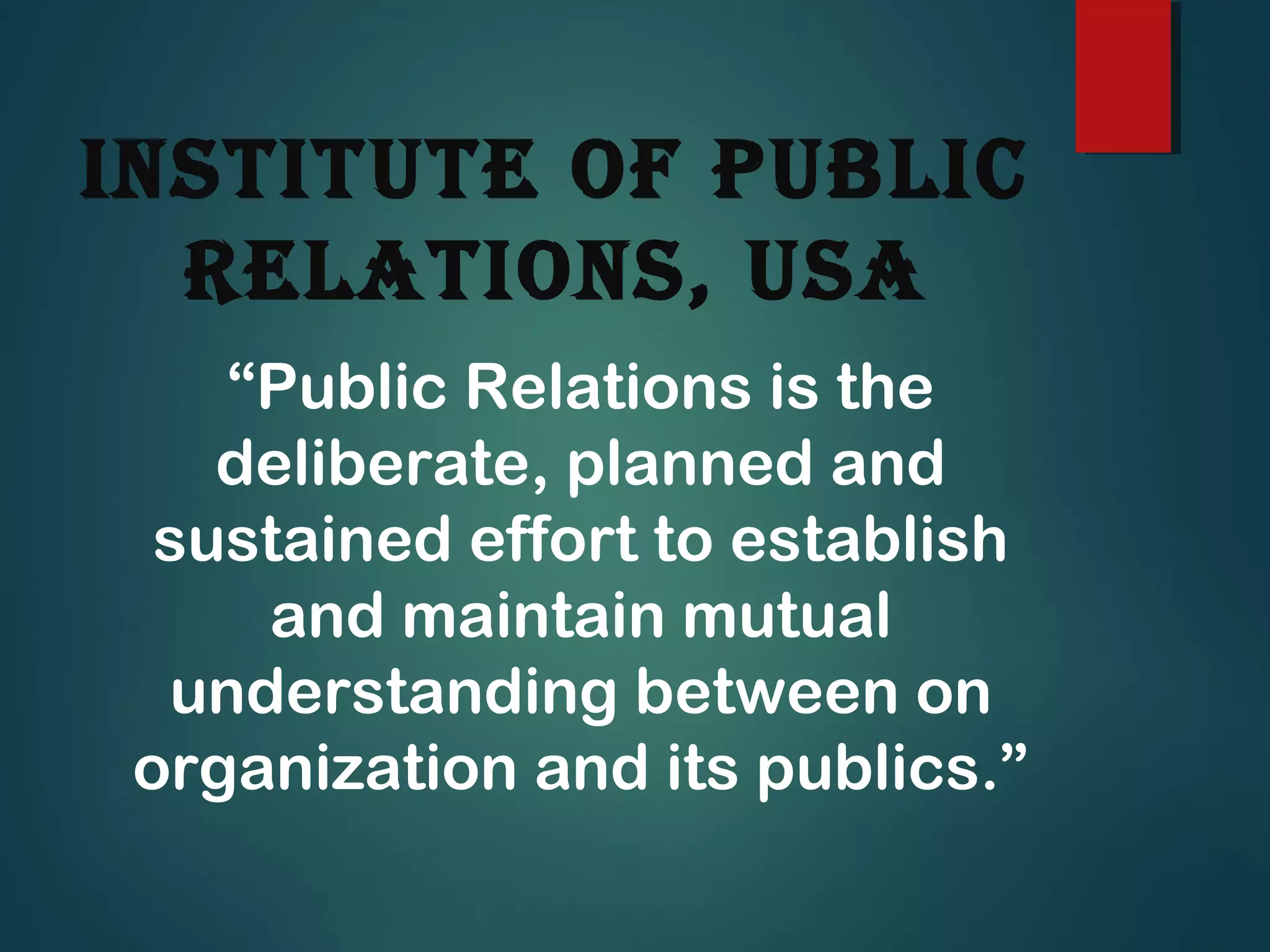 institute of PubLic
ReLations, usa
“Public Relations is the
deliberate, planned and
sustained effort to establish
and maintain mutual
understanding between on
organization and its publics.”
 