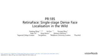 PR:185
RetinaFace: Single-stage Dense Face
Localisation in the Wild
visionNoobDeng, Jiankang, et al. "RetinaFace: Single-stage Dense Face Localisation in the Wild." arXiv preprint arXiv:1905.00641 (2019).
(Submitted on 2 May 2019 (v1), last revised 4 May 2019 (this version, v2))
 