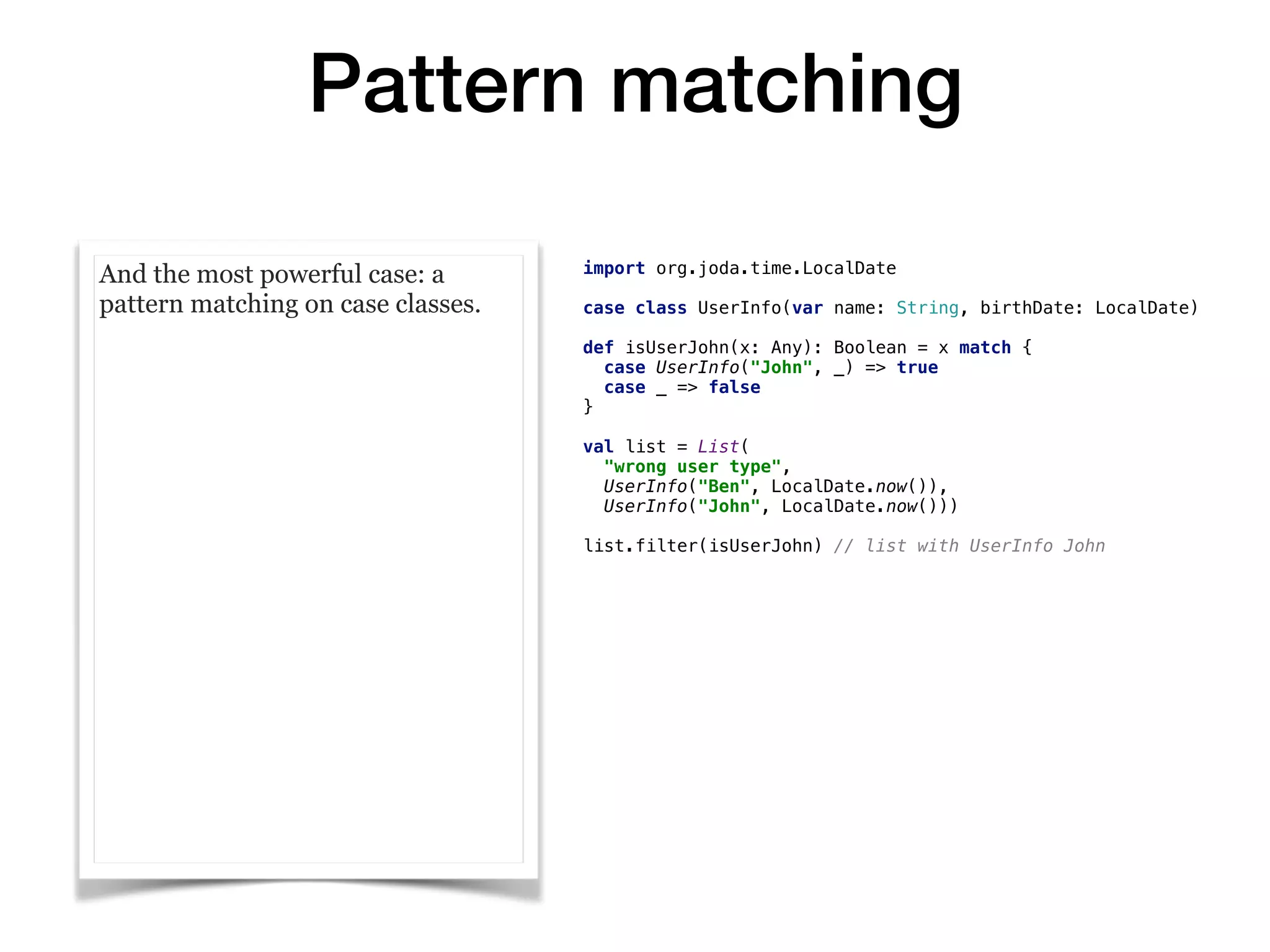 Pattern matching
And the most powerful case: a
pattern matching on case classes.
import org.joda.time.LocalDate
case class UserInfo(var name: String, birthDate: LocalDate)
def isUserJohn(x: Any): Boolean = x match {
case UserInfo("John", _) => true
case _ => false
}
val list = List(
"wrong user type",
UserInfo("Ben", LocalDate.now()),
UserInfo("John", LocalDate.now()))
list.filter(isUserJohn) // list with UserInfo John
 