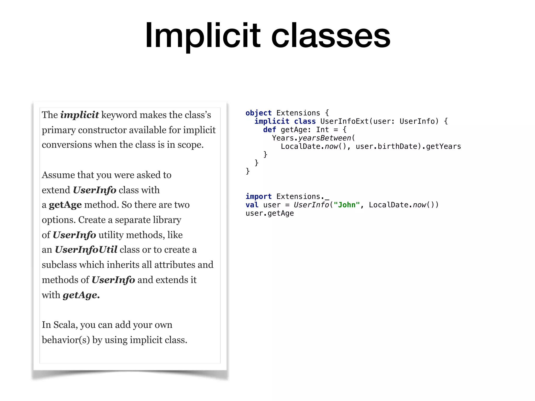 Implicit classes
The implicit keyword makes the class’s
primary constructor available for implicit
conversions when the class is in scope.
Assume that you were asked to
extend UserInfo class with
a getAge method. So there are two
options. Create a separate library
of UserInfo utility methods, like
an UserInfoUtil class or to create a
subclass which inherits all attributes and
methods of UserInfo and extends it
with getAge.
In Scala, you can add your own
behavior(s) by using implicit class.
object Extensions {
implicit class UserInfoExt(user: UserInfo) {
def getAge: Int = {
Years.yearsBetween(
LocalDate.now(), user.birthDate).getYears
}
}
}
import Extensions._
val user = UserInfo("John", LocalDate.now())
user.getAge
 