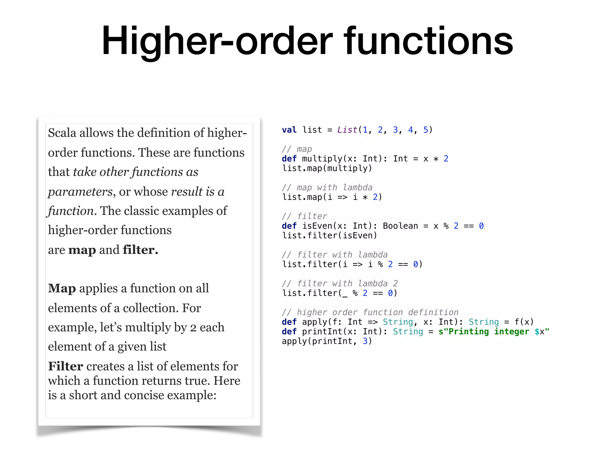 Higher-order functions
Scala allows the definition of higher-
order functions. These are functions
that take other functions as
parameters, or whose result is a
function. The classic examples of
higher-order functions
are map and filter.
Map applies a function on all
elements of a collection. For
example, let’s multiply by 2 each
element of a given list
Filter creates a list of elements for
which a function returns true. Here
is a short and concise example:
val list = List(1, 2, 3, 4, 5)
// map
def multiply(x: Int): Int = x * 2
list.map(multiply)
// map with lambda
list.map(i => i * 2)
// filter
def isEven(x: Int): Boolean = x % 2 == 0
list.filter(isEven)
// filter with lambda
list.filter(i => i % 2 == 0)
// filter with lambda 2
list.filter(_ % 2 == 0)
// higher order function definition
def apply(f: Int => String, x: Int): String = f(x)
def printInt(x: Int): String = s"Printing integer $x"
apply(printInt, 3)
 