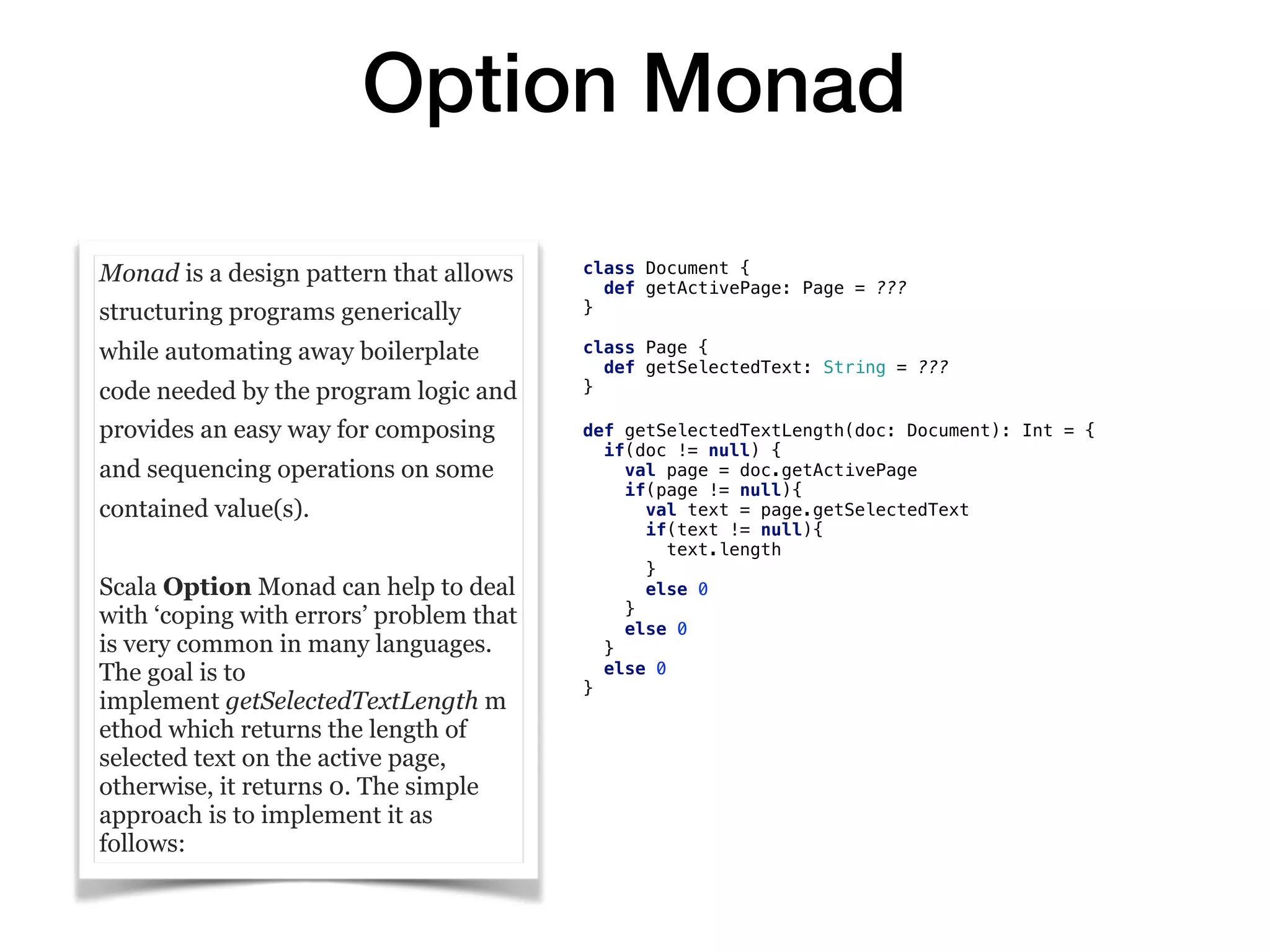Option Monad
Monad is a design pattern that allows
structuring programs generically
while automating away boilerplate
code needed by the program logic and
provides an easy way for composing
and sequencing operations on some
contained value(s).
Scala Option Monad can help to deal
with ‘coping with errors’ problem that
is very common in many languages.
The goal is to
implement getSelectedTextLength m
ethod which returns the length of
selected text on the active page,
otherwise, it returns 0. The simple
approach is to implement it as
follows:
class Document {
def getActivePage: Page = ???
}
class Page {
def getSelectedText: String = ???
}
def getSelectedTextLength(doc: Document): Int = {
if(doc != null) {
val page = doc.getActivePage
if(page != null){
val text = page.getSelectedText
if(text != null){
text.length
}
else 0
}
else 0
}
else 0
}
 