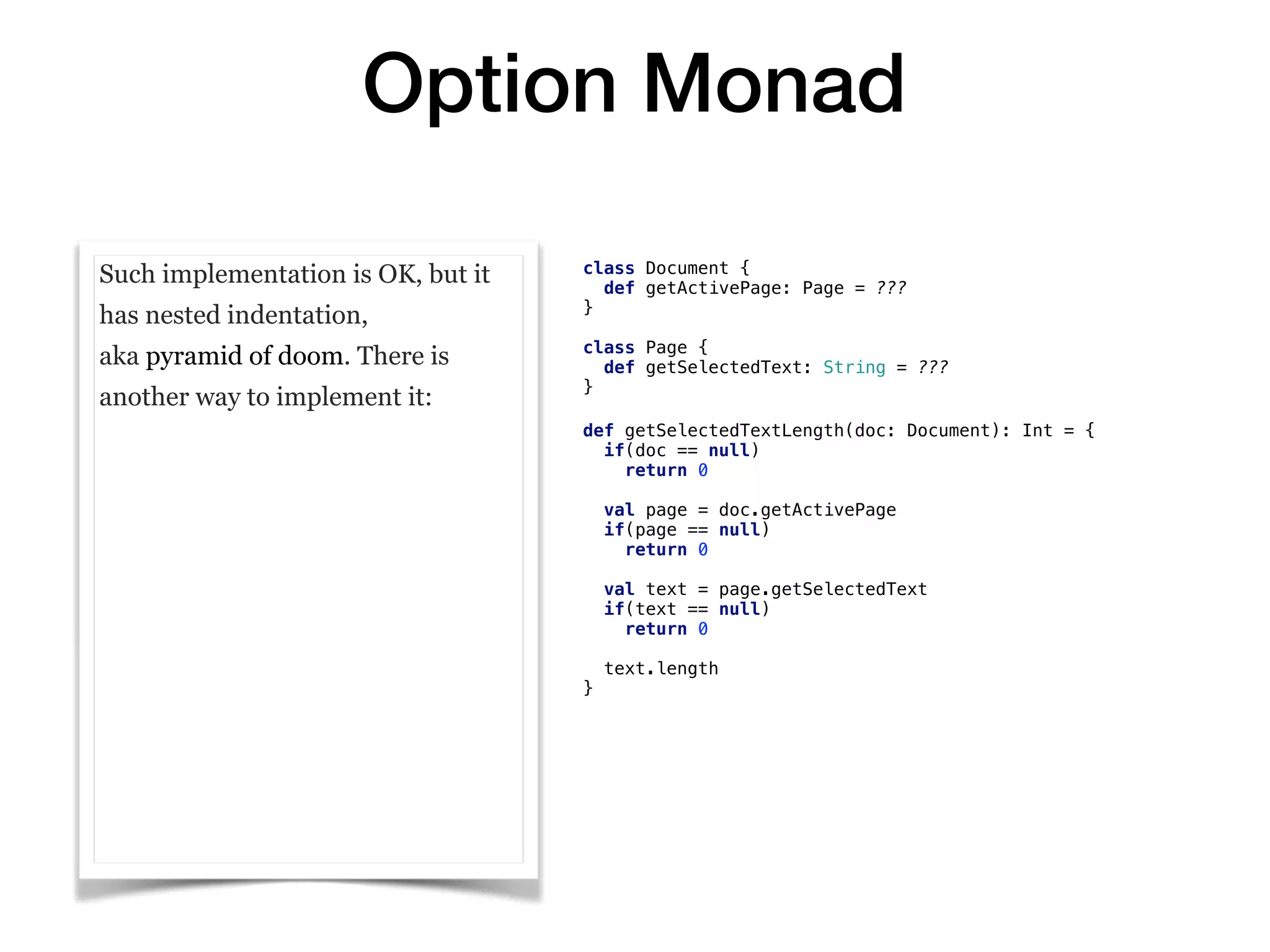 Option Monad
Such implementation is OK, but it
has nested indentation,
aka pyramid of doom. There is
another way to implement it:
class Document {
def getActivePage: Page = ???
}
class Page {
def getSelectedText: String = ???
}
def getSelectedTextLength(doc: Document): Int = {
if(doc == null)
return 0
val page = doc.getActivePage
if(page == null)
return 0
val text = page.getSelectedText
if(text == null)
return 0
text.length
}
 