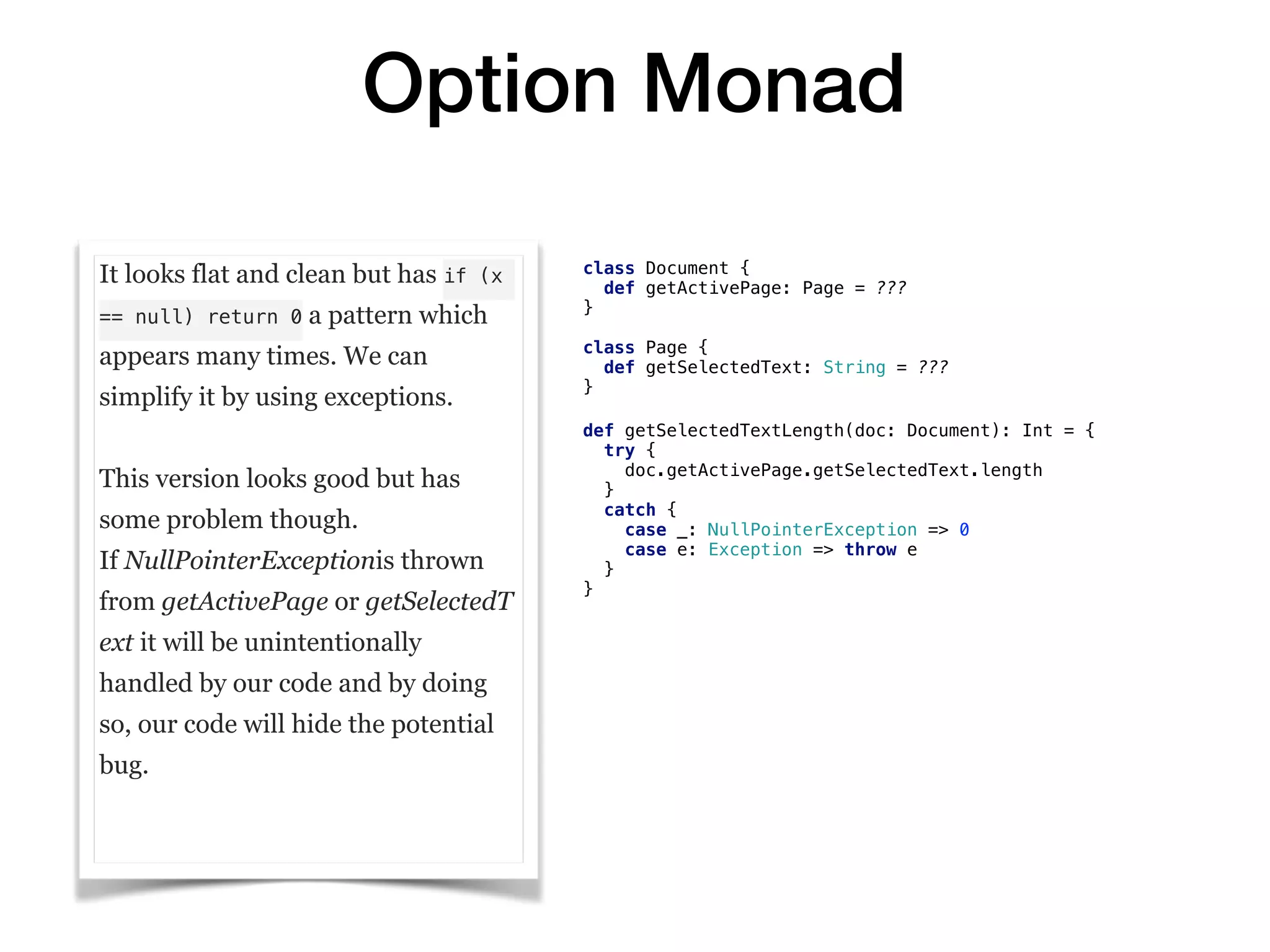 Option Monad
It looks flat and clean but has if (x
== null) return 0 a pattern which
appears many times. We can
simplify it by using exceptions.
This version looks good but has
some problem though.
If NullPointerExceptionis thrown
from getActivePage or getSelectedT
ext it will be unintentionally
handled by our code and by doing
so, our code will hide the potential
bug.
class Document {
def getActivePage: Page = ???
}
class Page {
def getSelectedText: String = ???
}
def getSelectedTextLength(doc: Document): Int = {
try {
doc.getActivePage.getSelectedText.length
}
catch {
case _: NullPointerException => 0
case e: Exception => throw e
}
}
 