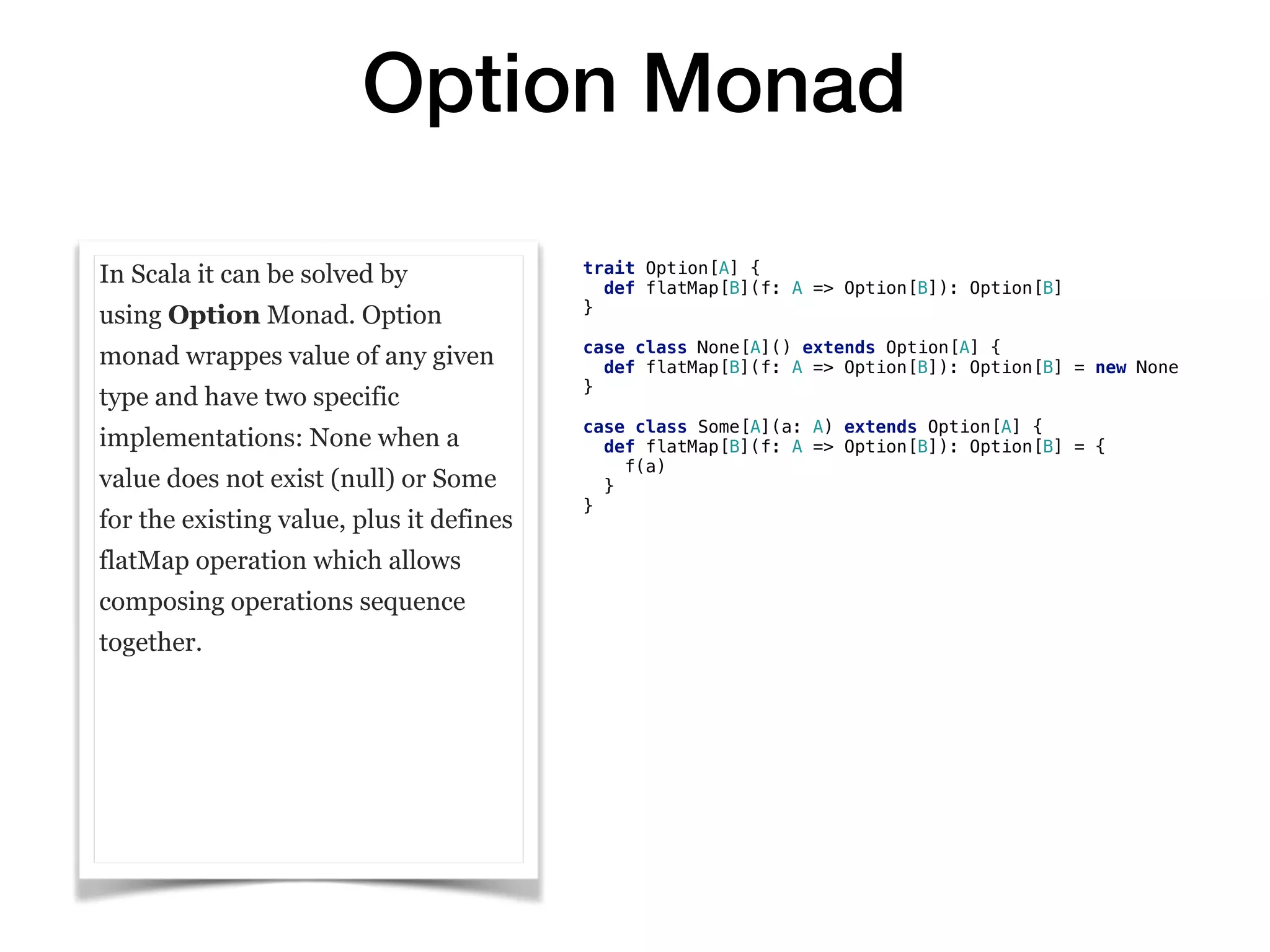 Option Monad
In Scala it can be solved by
using Option Monad. Option
monad wrappes value of any given
type and have two specific
implementations: None when a
value does not exist (null) or Some
for the existing value, plus it defines
flatMap operation which allows
composing operations sequence
together.
trait Option[A] {
def flatMap[B](f: A => Option[B]): Option[B]
}
case class None[A]() extends Option[A] {
def flatMap[B](f: A => Option[B]): Option[B] = new None
}
case class Some[A](a: A) extends Option[A] {
def flatMap[B](f: A => Option[B]): Option[B] = {
f(a)
}
}
 
