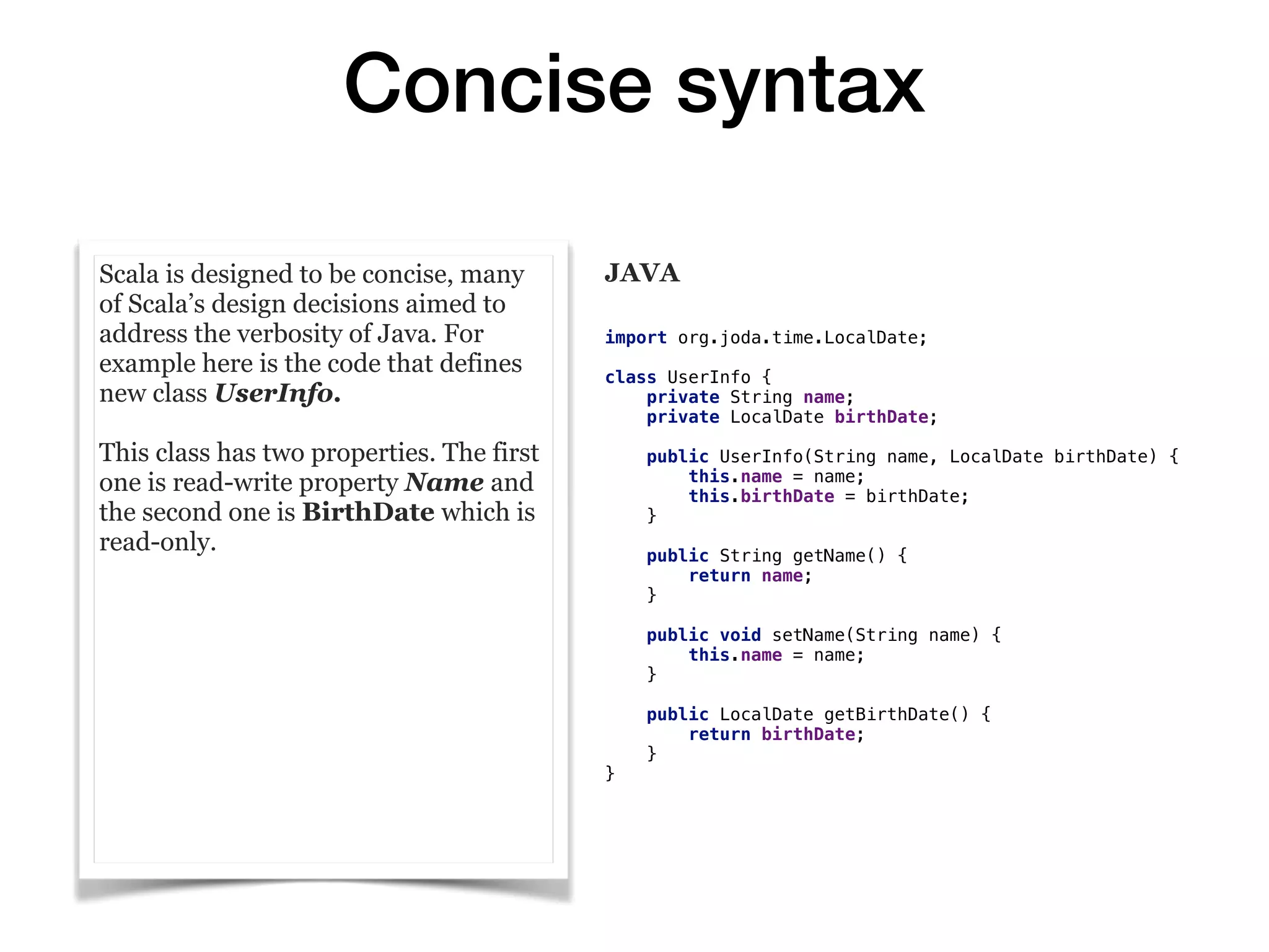 Concise syntax
Scala is designed to be concise, many
of Scala’s design decisions aimed to
address the verbosity of Java. For
example here is the code that defines
new class UserInfo.
This class has two properties. The first
one is read-write property Name and
the second one is BirthDate which is
read-only.
JAVA
import org.joda.time.LocalDate;
class UserInfo {
private String name;
private LocalDate birthDate;
public UserInfo(String name, LocalDate birthDate) {
this.name = name;
this.birthDate = birthDate;
}
public String getName() {
return name;
}
public void setName(String name) {
this.name = name;
}
public LocalDate getBirthDate() {
return birthDate;
}
}
 